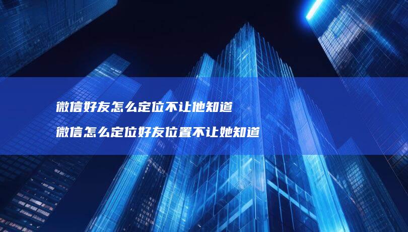 微信怎么定位不让他知道微信怎么定位位