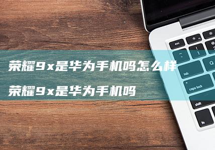 荣耀9x是华为手机吗怎么样 荣耀9x是华为手机吗