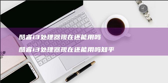 酷睿i3处理器现在还能用吗 酷睿i3处理器现在还能用吗知乎