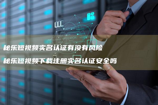 秘乐短视频实名认证有没有风险秘乐短视频下载注