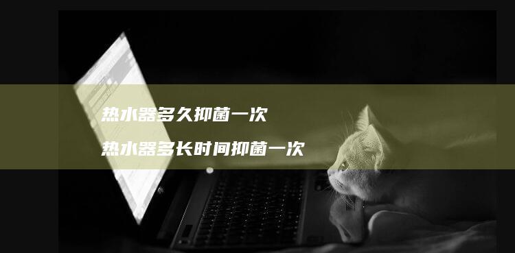 热水器多久抑菌一次热水器多长时间抑菌一次
