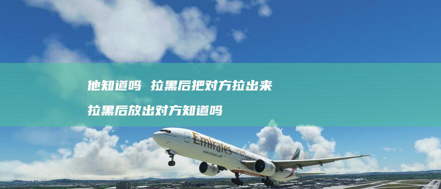 他知道吗拉黑后把对方拉出来拉黑后放出对方知道