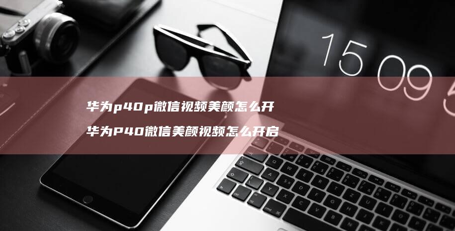 华为p40p微信视频美颜怎么开华为P40微信