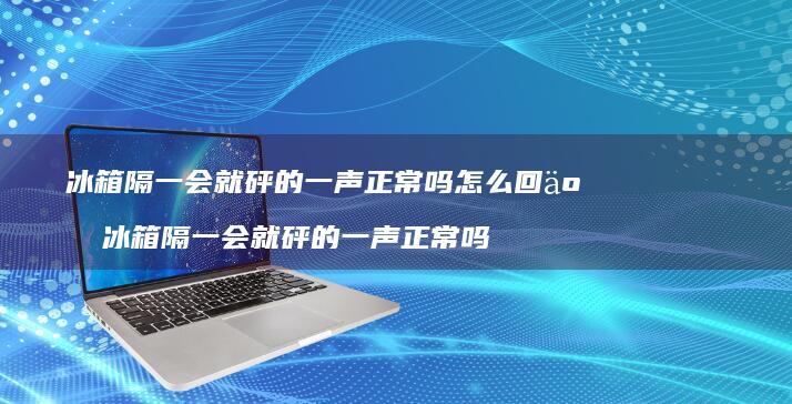 冰箱隔一会就砰的一声正常吗怎么回事冰箱隔一会