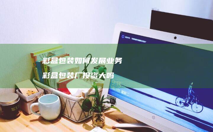 彩盒包装如何发展业务彩盒包装厂投资大吗