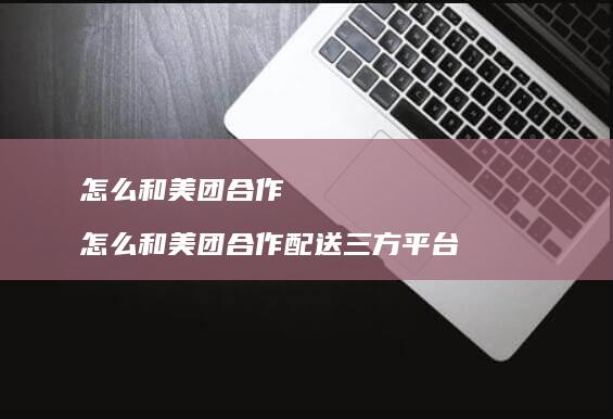 怎么和美团合作 怎么和美团合作配送三方平台