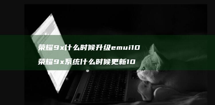 荣耀9x什么时候升级emui10 荣耀9x系统什么时候更新10