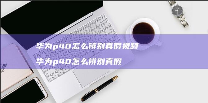 华为p40怎么辨别真假视频 华为p40怎么辨别真假