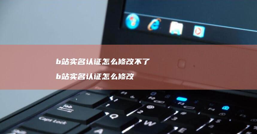 b站实名认证怎么修改不了b站实名认证怎么修改