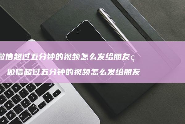 微信超过五分钟的视频怎么发给朋友看微信超过五