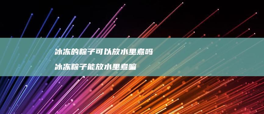 冰冻的粽子可以放水里煮吗 冰冻粽子能放水里煮嘛