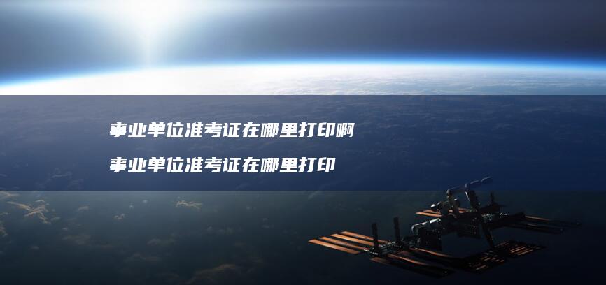 事业单位准考证在哪里打印啊 事业单位准考证在哪里打印