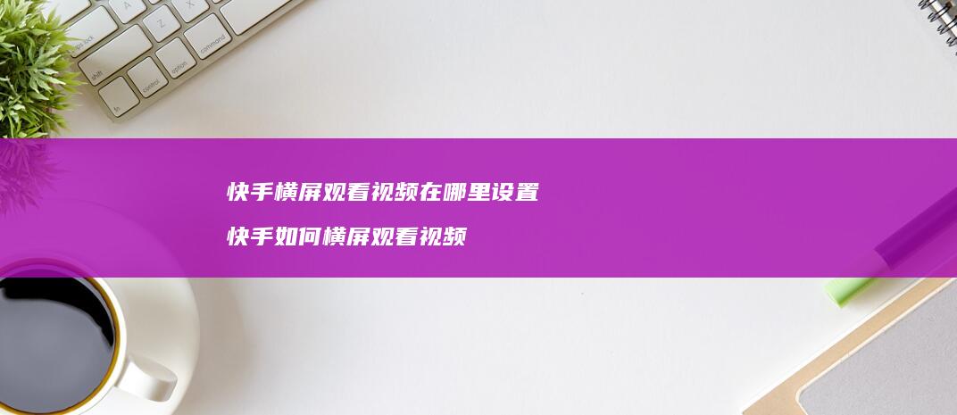 快手横屏观看视频在哪里设置快手如何横屏观看视