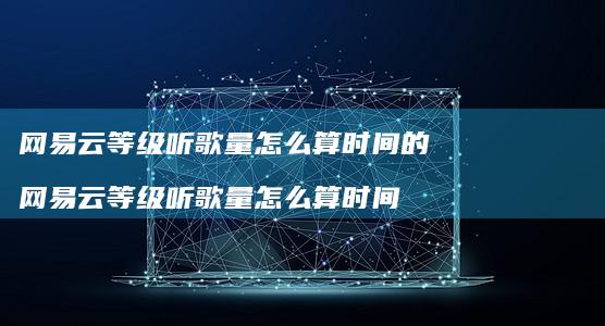 网易云等级听歌量怎么算时间的 网易云等级听歌量怎么算时间
