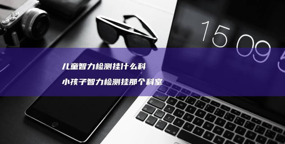 儿童智力检测挂什么科 小孩子智力检测挂那个科室