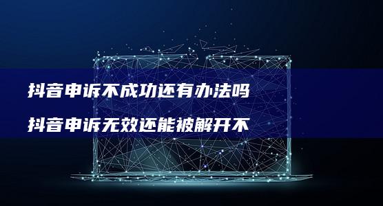 抖音申诉不成功还有办法吗抖音申诉无效还能被解
