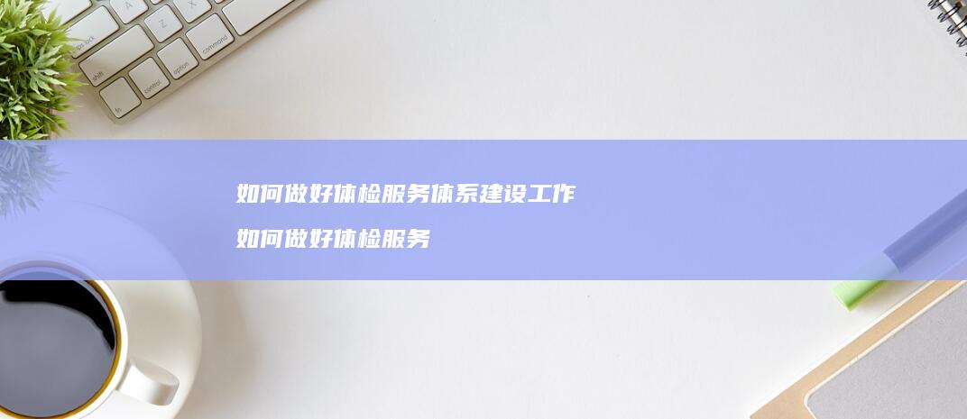 如何做好体检服务体系建设工作 如何做好体检服务