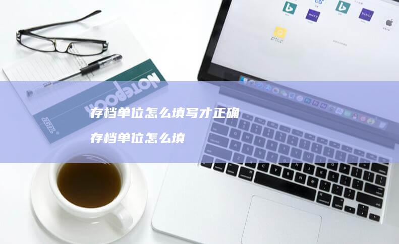 存档单位怎么填写才正确存档单位怎么填