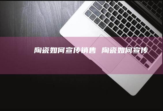 陶瓷如何宣传销售陶瓷如何宣传