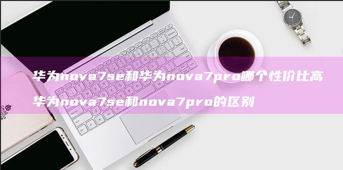 华为nova7se和华为nova7pro哪个性价比高 华为nova7se和nova7pro的区别