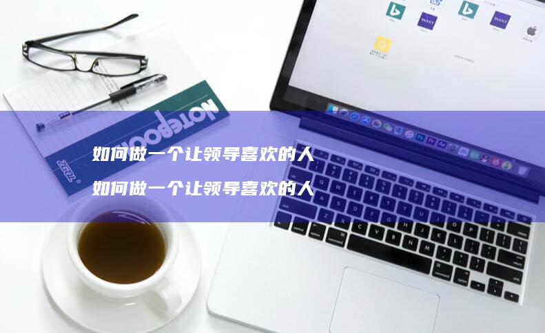 如何做一个让领导喜欢的人 如何做一个让领导喜欢的人