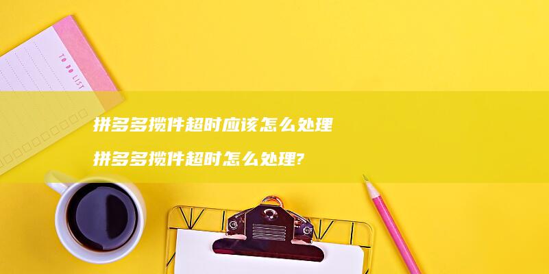 拼多多揽件超时应该怎么处理 拼多多揽件超时怎么处理?