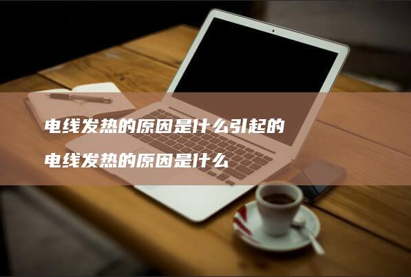 电线发热的原因是什么引起的 电线发热的原因是什么