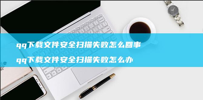 qq下载文件安全扫描失败怎么回事 qq下载文件安全扫描失败怎么办