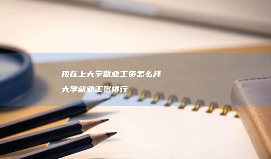 现在上大学就业工资怎么样 大学就业工资排行