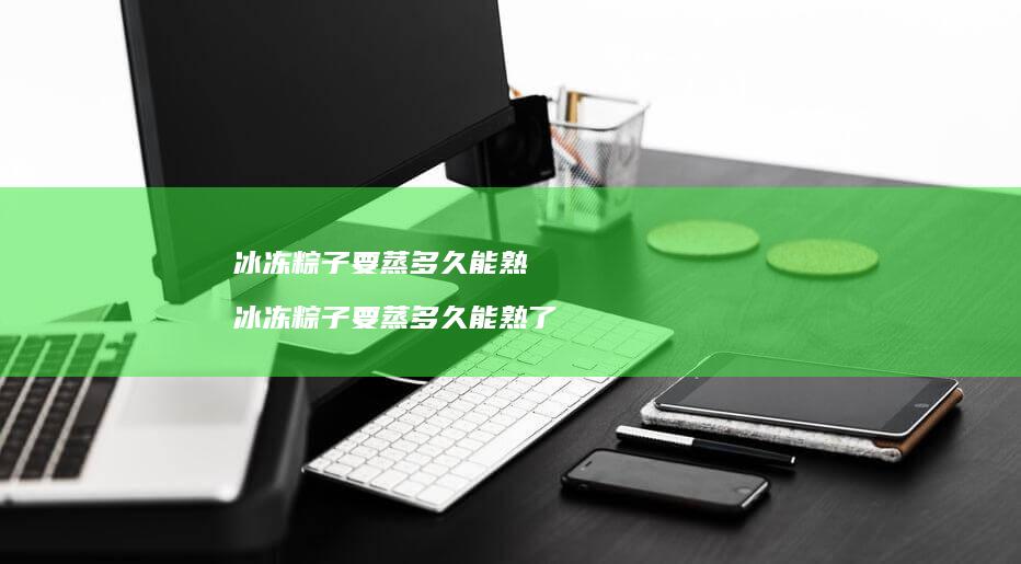 冰冻粽子要蒸多久能熟 冰冻粽子要蒸多久能熟了