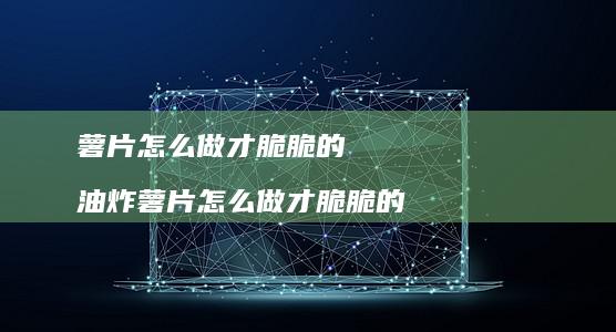 薯片怎么做才脆脆的油炸薯片怎么做才脆脆的