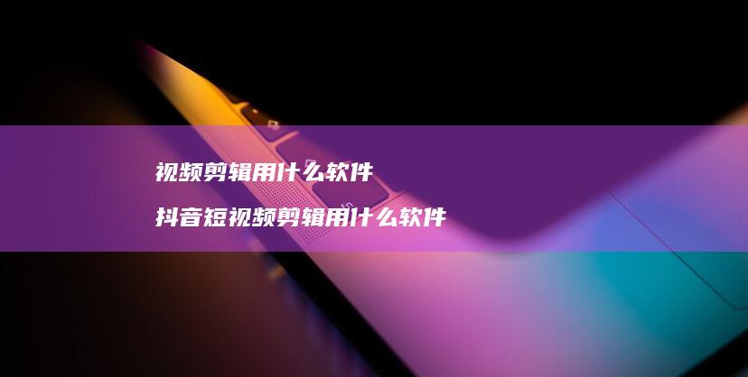 视频剪辑用什么软件抖音短视频剪辑用什么软件