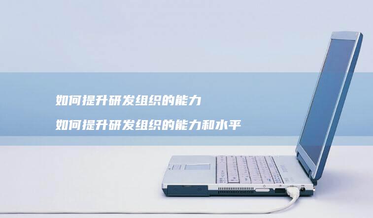 如何提升研发组织的能力 如何提升研发组织的能力和水平