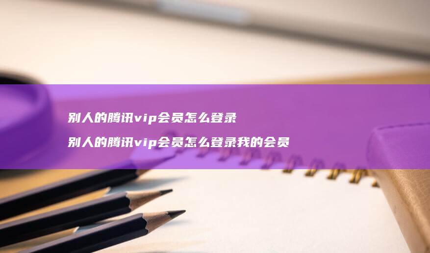 别人的腾讯vip会员怎么登录 别人的腾讯vip会员怎么登录我的会员