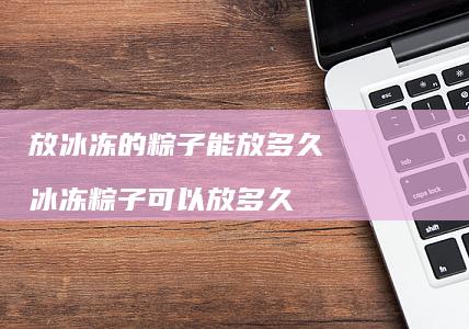 放冰冻的粽子能放多久冰冻粽子可以放多久