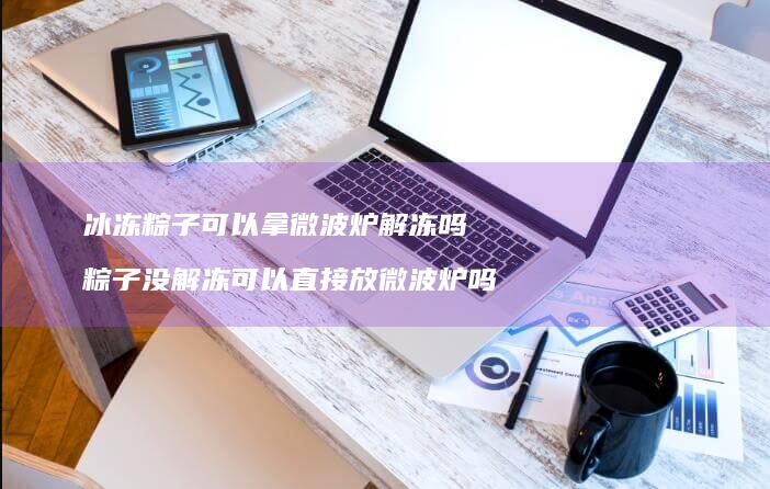 冰冻粽子可以拿微波炉解冻吗粽子没解冻可以直接