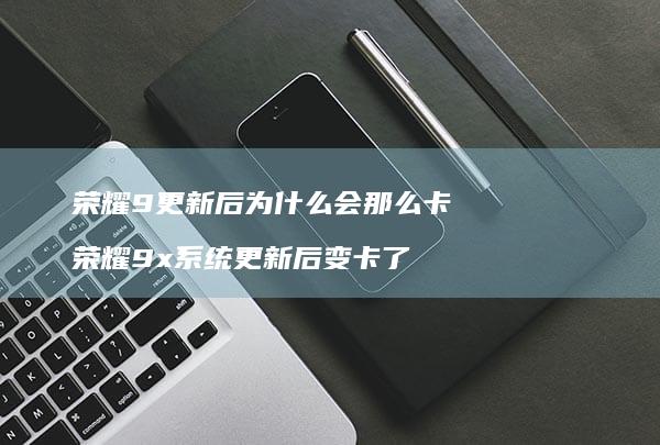 荣耀9更新后为什么会那么卡荣耀9x更新后