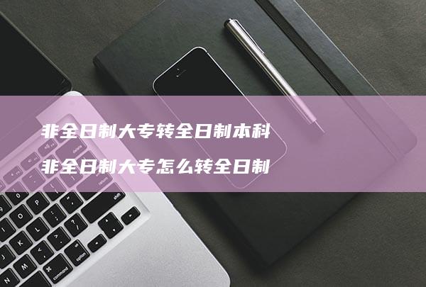 非全日制大专转全日制本科非全日制大专怎么转全