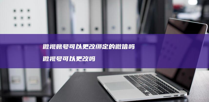 微视账号可以更改绑定的微信吗 微视号可以更改吗