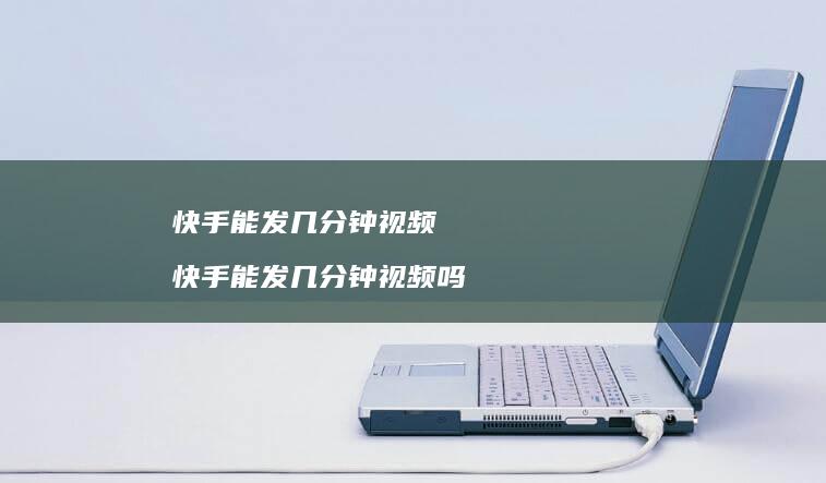 快手能发几分钟视频快手能发几分钟视频吗