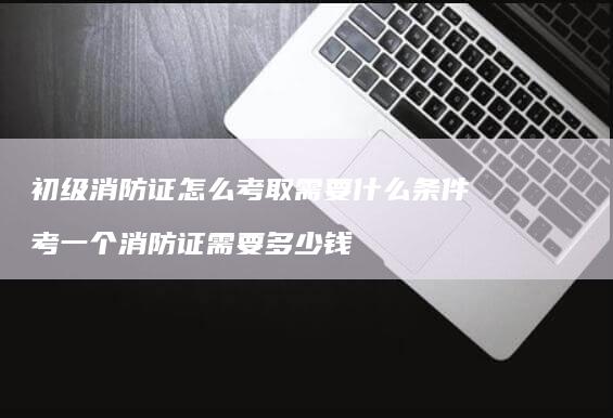 初级消防证怎么考取需要什么条件 考一个消防证需要多少钱