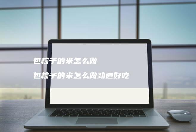 包粽子的米怎么做 包粽子的米怎么做劲道好吃