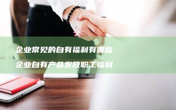 企业常见的自有福利有哪些企业自有产品发放职工