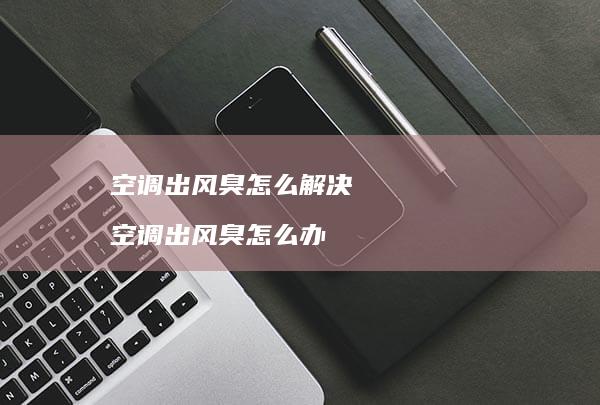 空调出风臭怎么解决空调出风臭怎么办