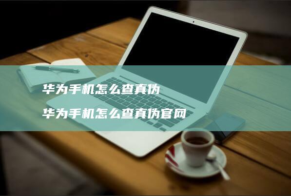 华为手机怎么查真伪 华为手机怎么查真伪官网