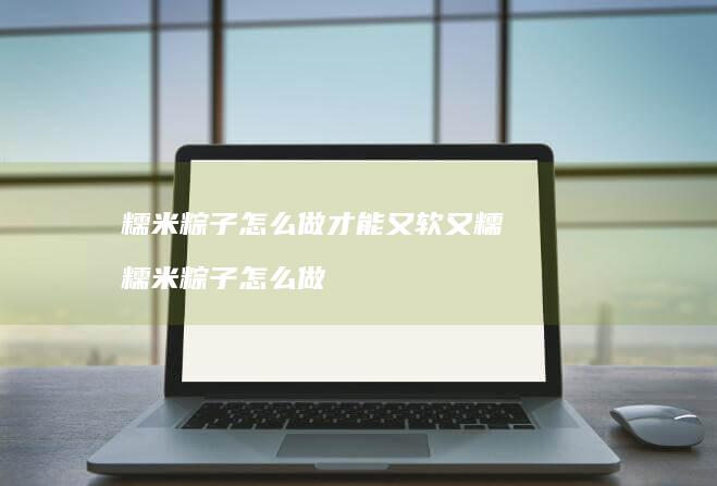 糯米粽子怎么做才能又软又糯糯米粽子怎么做