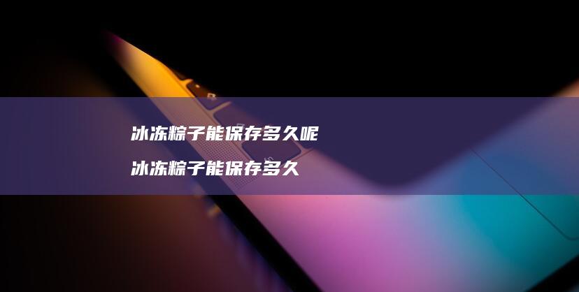冰冻粽子能保存多久呢冰冻粽子能保存多久