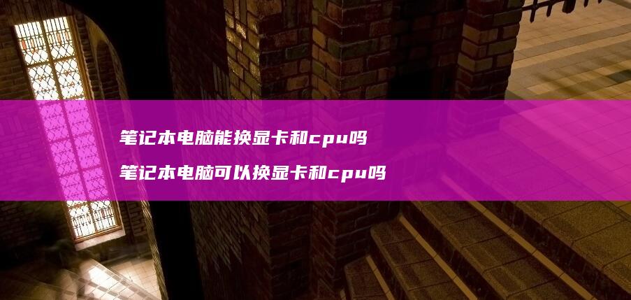 笔记本电脑能换显卡和cpu吗笔记本电脑可以换