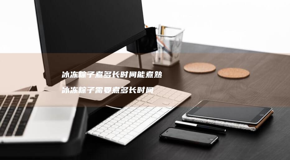 冰冻粽子煮多长时间能煮熟冰冻粽子需要煮多长时
