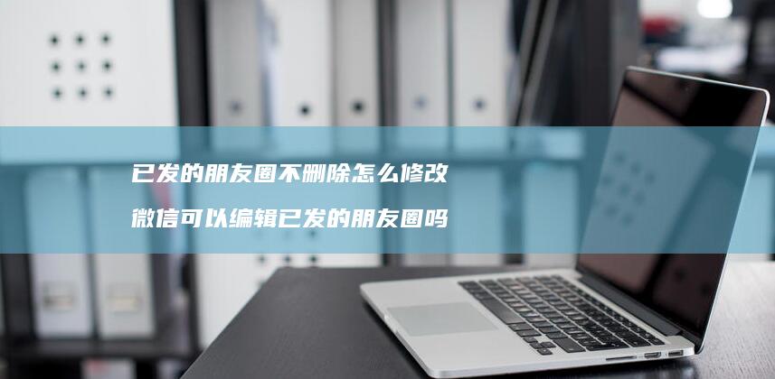 已发的朋友圈不删除怎么修改 微信可以编辑已发的朋友圈吗